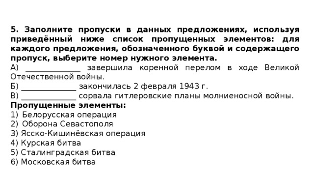 5. Заполните пропуски в данных предложениях, используя приведённый ниже список пропущенных элементов: для каждого предложения, обозначенного буквой и содержащего пропуск, выберите номер нужного элемента. A) ______________ завершила коренной перелом в ходе Великой Отечественной войны. Б) ______________ закончилась 2 февраля 1943 г. B) ______________ сорвала гитлеровские планы молниеносной войны. Пропущенные элементы: Белорусская операция Оборона Севастополя 3) Ясско-Кишинёвская операция 4) Курская битва 5) Сталинградская битва 6) Московская битва 