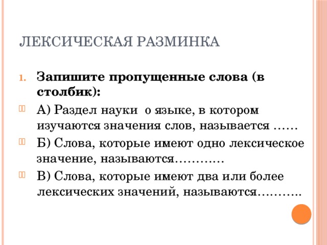 Лексическая разминка Запишите пропущенные слова (в столбик): А) Раздел науки о языке, в котором изучаются значения слов, называется …… Б) Слова, которые имеют одно лексическое значение, называются………… В) Слова, которые имеют два или более лексических значений, называются……….. 