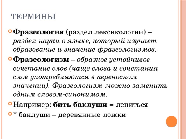 Термины Фразеология (раздел лексикологии) – раздел науки о языке, который изучает образование и значение фразеологизмов. Фразеологизм – образное устойчивое сочетание слов (чаще слова и сочетания слов употребляются в переносном значении). Фразеологизм можно заменить одним словом-синонимом. Например: бить баклуши = лениться * баклуши – деревянные ложки 