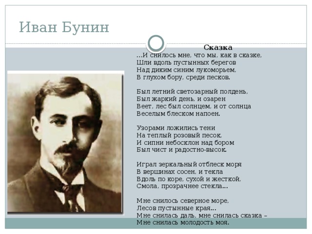 Иван Бунин  Сказка … И снилось мне, что мы, как в сказке,  Шли вдоль пустынных берегов  Над диким синим лукоморьем,  В глухом бору, среди песков.  Был летний светозарный полдень,  Был жаркий день, и озарен  Веет, лес был солнцем, и от солнца  Веселым блеском напоен.  Узорами ложились тени  На теплый розовый песок,  И сипни небосклон над бором  Был чист и радостно-высок.  Играл зеркальный отблеск моря  В вершинах сосен, и текла  Вдоль по коре, сухой и жесткой,  Смола, прозрачнее стекла...  Мне снилось северное море,  Лесов пустынные края...  Мне снилась даль, мне снилась сказка –  Мне снилась молодость моя. 