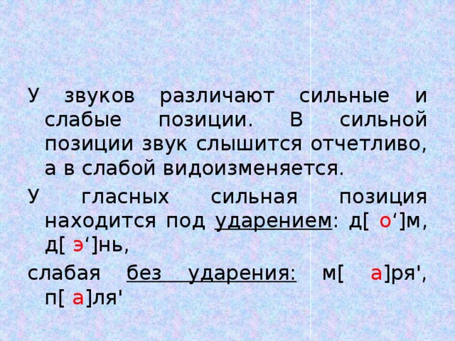 У звуков различают сильные и слабые позиции. В сильной позиции звук слышится отчетливо, а в слабой видоизменяется. У гласных сильная позиция находится под ударением : д[ о ‘]м, д[ э ‘]нь, слабая без ударения: м[ а ]ря', п[ а ]ля' 