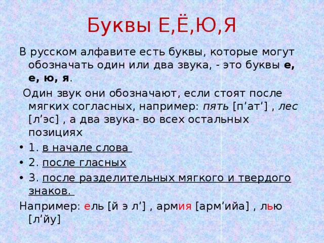 Буквы Е,Ё,Ю,Я В русском алфавите есть буквы, которые могут обозначать один или два звука, - это буквы е, е, ю, я .  Один звук они обозначают, если стоят после мягких согласных, например: пять [п’ат’] , лес [л’эс] , а два звука- во всех остальных позициях 1. в начале слова 2. после гласных 3. после разделительных мягкого и твердого знаков. Например: е ль [й э л’] , арм ия [арм’ийа] , л ь ю [л’йу] 