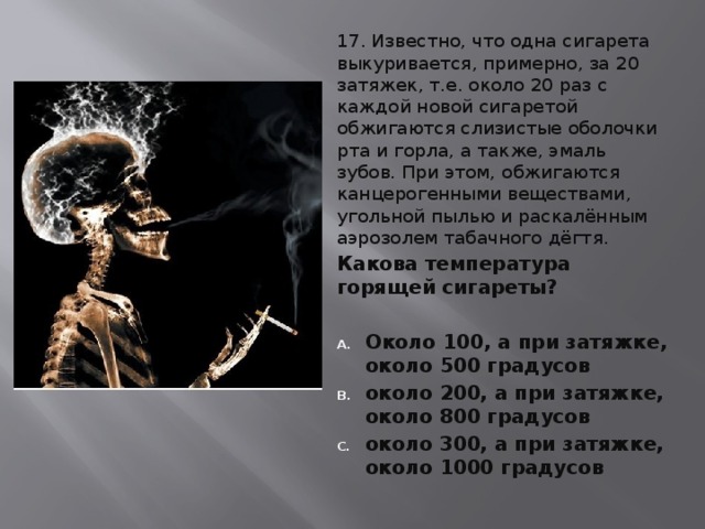17. Известно, что одна сигарета выкуривается, примерно, за 20 затяжек, т.е. около 20 раз с каждой новой сигаретой обжигаются слизистые оболочки рта и горла, а также, эмаль зубов. При этом, обжигаются канцерогенными веществами, угольной пылью и раскалённым аэрозолем табачного дёгтя. Какова температура горящей сигареты?  Около 100, а при затяжке, около 500 градусов около 200, а при затяжке, около 800 градусов около 300, а при затяжке, около 1000 градусов 
