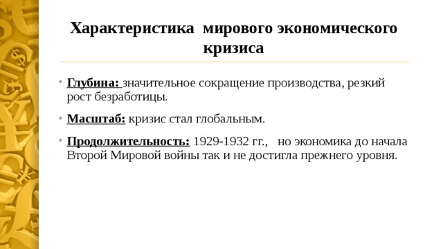 Характеристика мирового экономического кризиса Глубина: значительное сокращение производства, резкий рост безработицы. Масштаб: кризис стал глобальным. Продолжительность: 1929-1932 гг., но экономика до начала Второй Мировой войны так и не достигла прежнего уровня. 