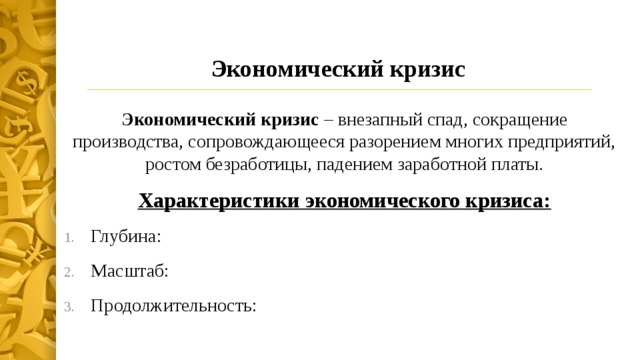 Экономический кризис Экономический кризис – внезапный спад, сокращение производства, сопровождающееся разорением многих предприятий, ростом безработицы, падением заработной платы. Характеристики экономического кризиса: Глубина: Масштаб: Продолжительность: 