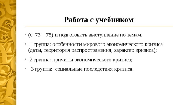 Работа с учебником (с. 73—75) и подготовить выступление по темам.  1 группа: особенности мирового экономического кризиса (даты, территория распространения, характер кризиса);  2 группа: причины экономического кризиса;  3 группа: социальные последствия кризиса. 