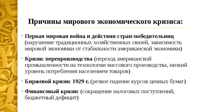 Причины мирового экономического кризиса: Первая мировая война и действия стран-победительниц (нарушение традиционных хозяйственных связей, зависимость мировой экономики от стабильности американской экономики) Кризис перепроизводства (переход американской промышленности на технологии массового производства, низкий уровень потребления населением товаров) Биржевой кризис 1929 г. (резкое падение курсов ценных бумаг) Финансовый кризис (сокращение налоговых поступлений, бюджетный дефицит) 