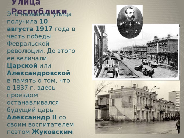 Улица Республики Это название улица получила 10 августа 1917 года в честь победы Февральской революции. До этого её величали Царской или Александровской в память о том, что в 1837 г. здесь проездом останавливался будущий царь Алексанндр II со своим воспитателем поэтом Жуковским . 