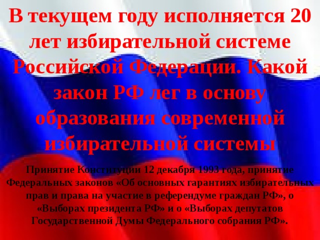 В текущем году исполняется 20 лет избирательной системе Российской Федерации. Какой закон РФ лег в основу образования современной избирательной системы Принятие Конституции 12 декабря 1993 года, принятие Федеральных законов «Об основных гарантиях избирательных прав и права на участие в референдуме граждан РФ», о «Выборах президента РФ» и о «Выборах депутатов Государственной Думы Федерального собрания РФ». 