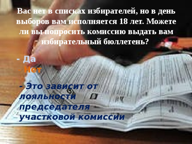 Вас нет в списках избирателей, но в день выборов вам исполняется 18 лет. Можете ли вы попросить комиссию выдать вам избирательный бюллетень? - Да - Нет - Это зависит от лояльности председателя участковой комиссии 