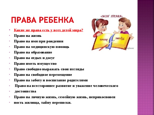 Какие же права есть у всех детей мира? Право на жизнь Право на имя при рождении Право на медицинскую помощь Право на образование Право на отдых и досуг Право иметь имущество Право свободно выражать свои взгляды Право на свободное перемещение Право на заботу и воспитание родителями  Право на всестороннее развитие и уважение человеческого  достоинства Право на личную жизнь, семейную жизнь, неприкосновен ность жилища, тайну переписки.  