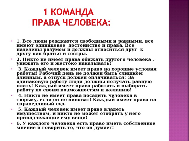 1 . Все люди рождаются свободными и равными, все имеют одинаковое достоинство и права. Все наделены разумом и должны относиться друг к другу как братья и сестры. 2. Никто не имеет права обижать другого человека , унижать его и жестоко наказывать!  3. Каждый человек имеет право на хорошие условия работы! Рабочий день не должен быть слишком длинным, а отпуск должен оплачиваться! За одинаковую работу люди должны получать равную плату! Каждый имеет право работать и выбирать работу по своим возможностям и желанию!    4. Никто не имеет права посадить человека в тюрьму, если он не виноват! Каждый имеет право на справедливый суд.  5. Каждый человек имеет право владеть имуществом, и никто не может отобрать у него принадлежащие ему вещи! 6. У каждого человека есть право иметь собственное мнение и говорить то, что он думает! 