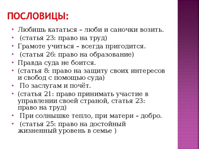 Любишь кататься – люби и саночки возить.  (статья 23: право на труд) Грамоте учиться – всегда пригодится.  (статья 26: право на образование) Правда суда не боится. (статья 8: право на защиту своих интересов и свобод с помощью суда)  По заслугам и почёт. (статья 21: право принимать участие в управлении своей страной, статья 23: право на труд)  При солнышке тепло, при матери – добро.  (статья 25: право на достойный жизненный уровень в семье ) 