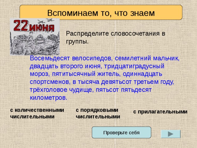 Вспоминаем то, что знаем Распределите словосочетания в группы. Восемьдесят велосипедов, семилетний мальчик, двадцать второго июня, тридцатиградусный мороз, пятитысячный житель, одиннадцать спортсменов, в тысяча девятьсот третьем году, трёхголовое чудище, пятьсот пятьдесят километров. с количественными числительными с порядковыми числительными с прилагательными Проверьте себя 