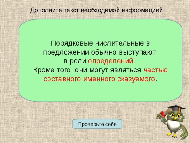 Дополните текст необходимой информацией. Порядковые числительные в предложении обычно выступают в роли __________________. Кроме того, они могут являться ________ _________________________. Порядковые числительные в предложении обычно выступают в роли определений . Кроме того, они могут являться частью  составного именного сказуемого . Проверьте себя 