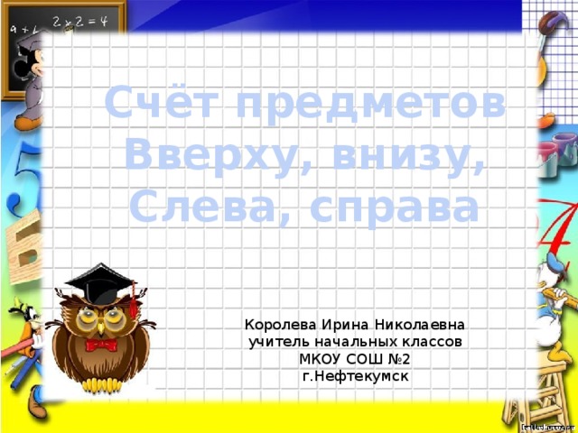 Счёт предметов Вверху, внизу, Слева, справа Королева Ирина Николаевна учитель начальных классов МКОУ СОШ №2 г.Нефтекумск 