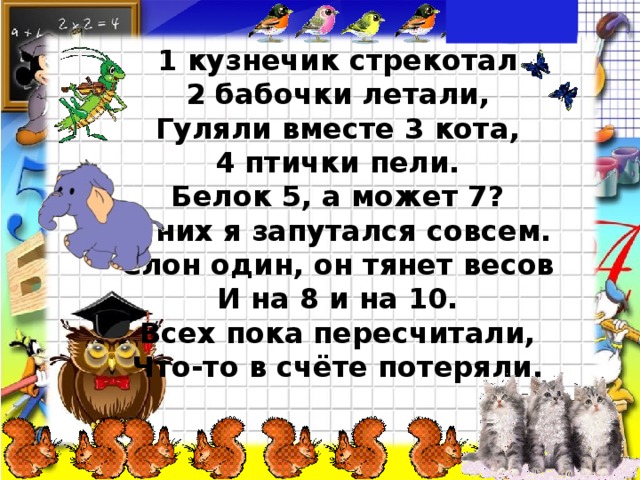 1 кузнечик стрекотал 2 бабочки летали, Гуляли вместе 3 кота, 4 птички пели. Белок 5, а может 7? В них я запутался совсем. Слон один, он тянет весов И на 8 и на 10. Всех пока пересчитали, Что-то в счёте потеряли. 