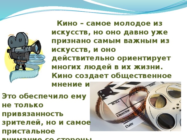 Кино – самое молодое из искусств, но оно давно уже признано самым важным из искусств, и оно действительно ориентирует многих людей в их жизни. Кино создает общественное мнение и управляет им. Это обеспечило ему не только привязанность зрителей, но и самое пристальное внимание со стороны власти. 