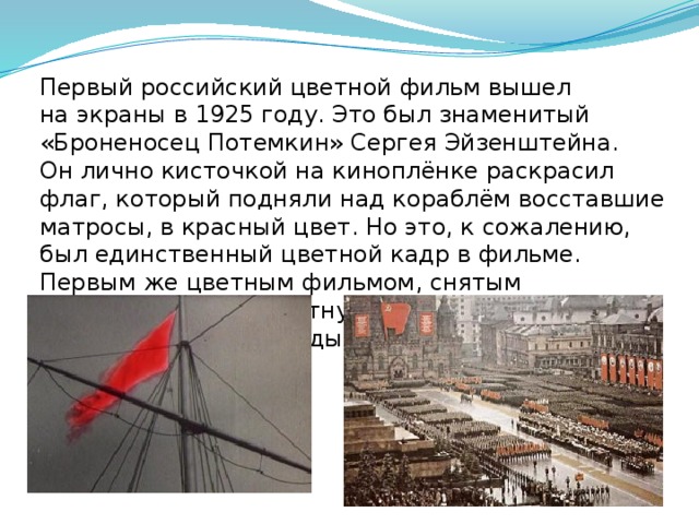 Первый российский цветной фильм вышел на экраны в 1925 году. Это был знаменитый «Броненосец Потемкин» Сергея Эйзенштейна. Он лично кисточкой на киноплёнке раскрасил флаг, который подняли над кораблём восставшие матросы, в красный цвет. Но это, к сожалению, был единственный цветной кадр в фильме. Первым же цветным фильмом, снятым на многослойную цветную киноплёнку AGFA, стал фильм о Параде Победы 1945 года.