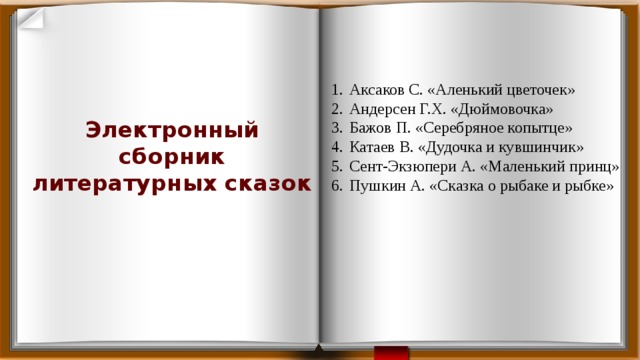 Аксаков С. «Аленький цветочек» Андерсен Г.Х. «Дюймовочка» Бажов П. «Серебряное копытце» Катаев В. «Дудочка и кувшинчик» Сент-Экзюпери А. «Маленький принц» Пушкин А. «Сказка о рыбаке и рыбке» Электронный сборник литературных сказок 