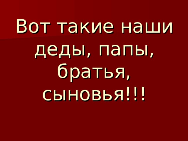   Вот такие наши деды, папы, братья, сыновья!!! 
