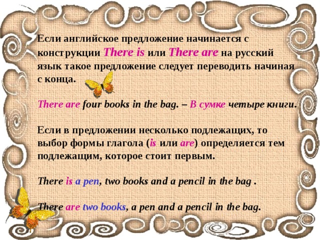 Если английское предложение начинается с конструкции There is  или There  are  на русский язык такое предложение следует переводить начиная с конца.  There are four books in the bag . –  В сумке четыре книги .  Если в предложении несколько подлежащих, то выбор формы глагола ( is  или are ) определяется тем подлежащим, которое стоит первым.  There is  a pen , two books and a pencil in the bag .  There are  two books ,  a pen and a pencil in the bag. 