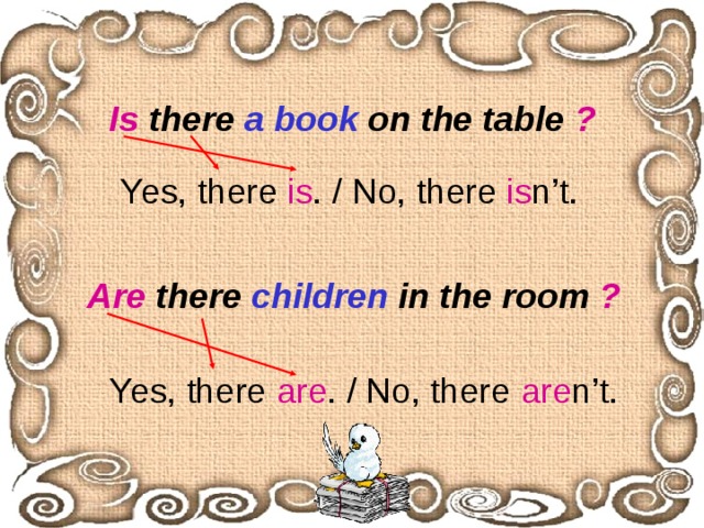 Is there a book on the table ? Yes, there is . / No, there is n’t.  Are there children in the room ? Yes, there are . / No, there are n’t. 