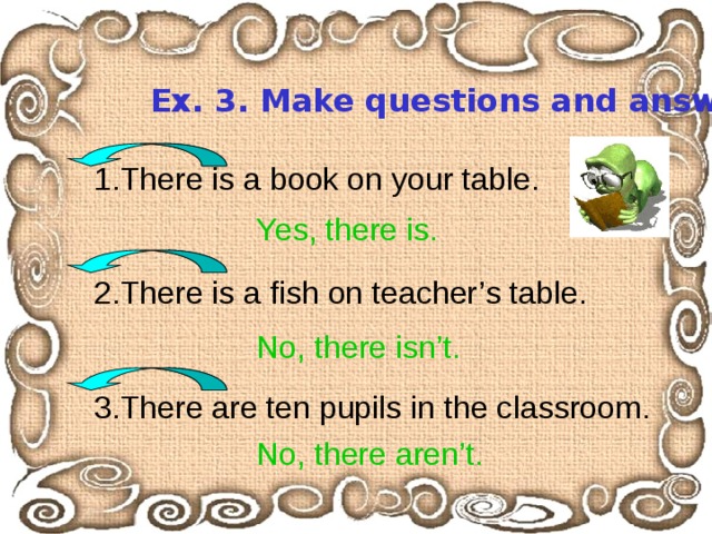 Ex. 3. Make questions and answer  them. 1.There is a book on your table. 2.There is a fish on teacher’s table. 3.There are ten pupils in the classroom. Yes, there is. No, there isn’t. No, there aren’t. 