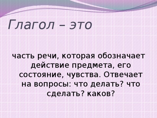 Глагол – это часть речи, которая обозначает действие предмета, его состояние, чувства. Отвечает на вопросы: что делать? что сделать? каков? 