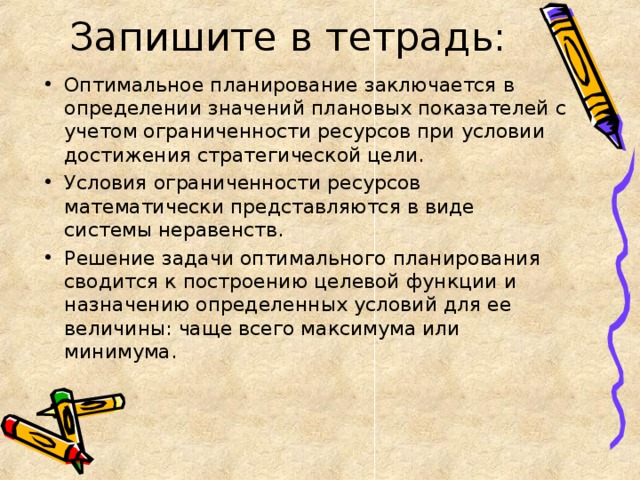 Запишите в тетрадь: Оптимальное планирование заключается в определении значений плановых показателей с учетом ограниченности ресурсов при условии достижения стратегической цели. Условия ограниченности ресурсов математически представляются в виде системы неравенств. Решение задачи оптимального планирования сводится к построению целевой функции и назначению определенных условий для ее величины: чаще всего максимума или минимума. 