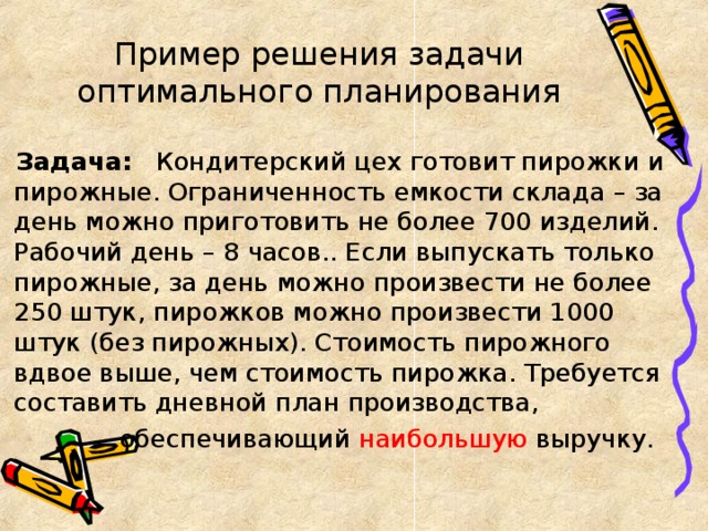 Пример решения задачи оптимального планирования Задача: Кондитерский цех готовит пирожки и пирожные. Ограниченность емкости склада – за день можно приготовить не более 700 изделий. Рабочий день – 8 часов.. Если выпускать только пирожные, за день можно произвести не более 250 штук, пирожков можно произвести 1000 штук (без пирожных). Стоимость пирожного вдвое выше, чем стоимость пирожка. Требуется составить дневной план производства,  обеспечивающий наибольшую выручку. 