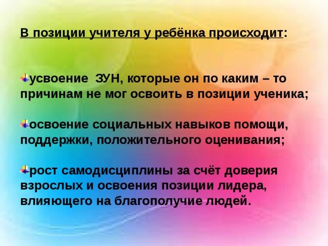 В позиции учителя у ребёнка происходит :   усвоение ЗУН, которые он по каким – то причинам не мог освоить в позиции ученика;  освоение социальных навыков помощи, поддержки, положительного оценивания;  рост самодисциплины за счёт доверия взрослых и  освоения позиции лидера, влияющего на благополучие людей. 