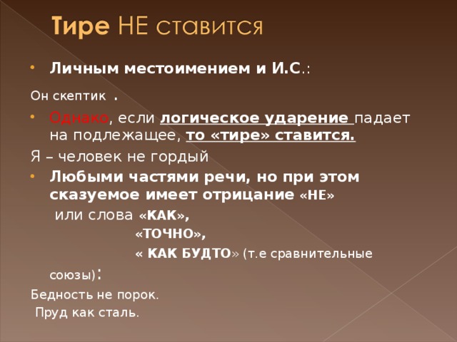 Личным местоимением и И.С .: Он скептик . Однако , если логическое ударение падает на подлежащее, то «тире» ставится. Я – человек не гордый Любыми частями речи, но при этом сказуемое имеет отрицание «НЕ»  или слова «КАК»,  «ТОЧНО»,  « КАК БУДТО » (т.е сравнительные союзы) : Бедность не порок.  Пруд как сталь. 