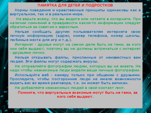 ПАМЯТКА ДЛЯ ДЕТЕЙ И ПОДРОСТКОВ Нормы поведения и нравственные принципы одинаковы как в виртуальном, так и в реальном мире.  Не верьте всему, что вы видите или читаете в интернете. При наличии сомнений в правдивости какой-то информации следует обратиться за советом к взрослым. Нельзя сообщать другим пользователям интернета свою личную информацию (адрес, номер телефона, номер школы, любимые места для игр и т.д.). Интернет - друзья могут на самом деле быть не теми, за кого они себя выдают, поэтому вы не должны встречаться с интернет - друзьями лично. Нельзя открывать файлы, присланные от неизвестных вам людей. Эти файлы могут содержать вирусы. Не отправляйте фотографии людям, которых вы не знаете. Не надо чтобы незнакомые люди видели ваши личные фотографии. Используйте веб - камеру только при общении с друзьями. Проследите, чтобы посторонние люди не имели возможности видеть вас во время разговора, т.к. он может быть записан. Не добавляйте незнакомых людей в свой контакт лист. Помните, что виртуальные знакомые могут быть не теми, за кого себя выдают.    