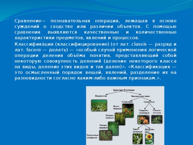 Сравнение— познавательная операция, лежащая в основе суждений о сходстве или различии объектов. С помощью сравнения выявляются качественные и количественные характеристики предметов, явлений и процессов. Классифика́ция (классифицирование) (от лат. classis — разряд и лат. facere — делать) — «особый случай применения логической операции деления объёма понятия, представляющий собой некоторую совокупность делений (деление некоторого класса на виды, деление этих видов и так далее)». «Классификация — это осмысленный порядок вещей, явлений, разделение их на разновидности согласно каким-либо важным признакам.». 