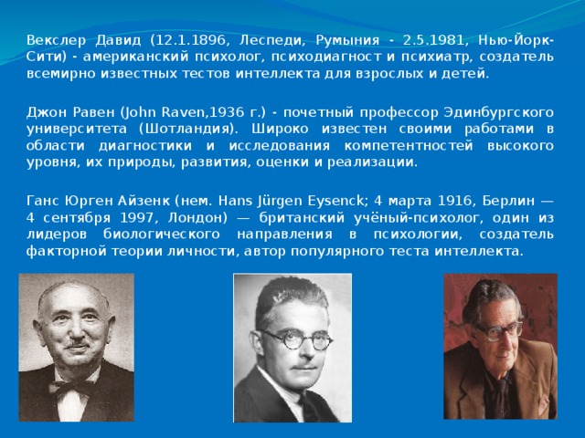 Векслер Давид (12.1.1896, Леспеди, Румыния - 2.5.1981, Нью-Йорк-Сити) - американский психолог, психодиагност и психиатр, создатель всемирно известных тестов интеллекта для взрослых и детей. Джон Равен (John Raven,1936 г.) - почетный профессор Эдинбургского университета (Шотландия). Широко известен своими работами в области диагностики и исследования компетентностей высокого уровня, их природы, развития, оценки и реализации. Ганс Юрген Айзенк (нем. Hans Jürgen Eysenck; 4 марта 1916, Берлин — 4 сентября 1997, Лондон) — британский учёный-психолог, один из лидеров биологического направления в психологии, создатель факторной теории личности, автор популярного теста интеллекта. 