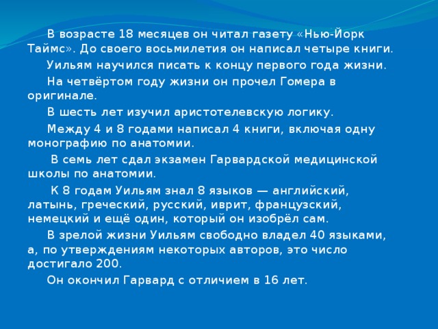 В возрасте 18 месяцев он читал газету «Нью-Йорк Таймс». До своего восьмилетия он написал четыре книги. Уильям научился писать к концу первого года жизни. На четвёртом году жизни он прочел Гомера в оригинале. В шесть лет изучил аристотелевскую логику. Между 4 и 8 годами написал 4 книги, включая одну монографию по анатомии.  В семь лет сдал экзамен Гарвардской медицинской школы по анатомии.  К 8 годам Уильям знал 8 языков — английский, латынь, греческий, русский, иврит, французский, немецкий и ещё один, который он изобрёл сам. В зрелой жизни Уильям свободно владел 40 языками, а, по утверждениям некоторых авторов, это число достигало 200. Он окончил Гарвард с отличием в 16 лет. 