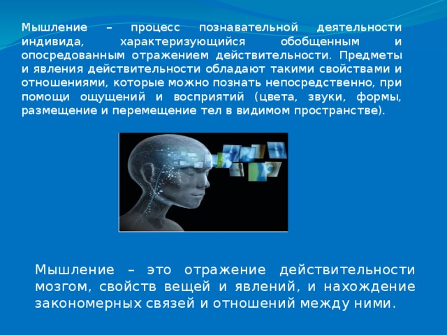 Мышление – процесс познавательной деятельности индивида, характеризующийся обобщенным и опосредованным отражением действительности. Предметы и явления действительности обладают такими свойствами и отношениями, которые можно познать непосредственно, при помощи ощущений и восприятий (цвета, звуки, формы, размещение и перемещение тел в видимом пространстве). Мышление – это отражение действительности мозгом, свойств вещей и явлений, и нахождение закономерных связей и отношений между ними. 