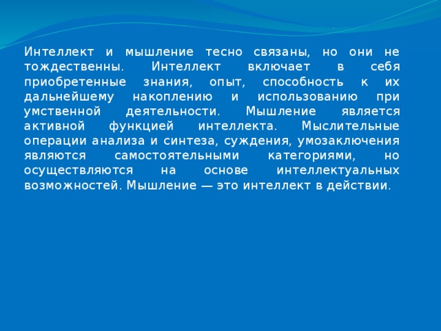 Интеллект и мышление тесно связаны, но они не тождественны. Интеллект включает в себя приобретенные знания, опыт, способность к их дальнейшему накоплению и использованию при умственной деятельности. Мышление является активной функцией интеллекта. Мыслительные операции анализа и синтеза, суждения, умозаключения являются самостоятельными категориями, но осуществляются на основе интеллектуальных возможностей. Мышление — это интеллект в действии. 