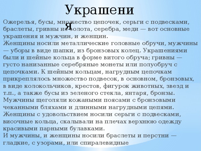 Украшения   Ожерелья, бусы, множество цепочек, серьги с подвесками, браслеты, гривны из золота, серебра, меди — вот основные украшения и мужчин, и женщин.  Женщины носили металлические головные обручи, мужчины — уборы в виде шапки, из бронзовых колец. Украшениями были и шейные кольца в форме витого обруча; гривны — густо нанизанные серебряные монеты или полуобруч с цепочками. К шейным кольцам, нагрудным цепочкам прикреплялось множество подвесок, в основном, бронзовых, в виде колокольчиков, крестов, фигурок животных, звезд и т.п., а также бусы из зеленого стекла, янтаря, бронзы.  Мужчины щеголяли кожаными поясами с бронзовыми чеканными бляхами и длинными нагрудными цепями.  Женщины с удовольствием носили серьги с подвесками, височные кольца, скалывали на плечах верхнюю одежду красивыми парными булавками.  И мужчины, и женщины носили браслеты и перстни — гладкие, с узорами, или спиралевидные 