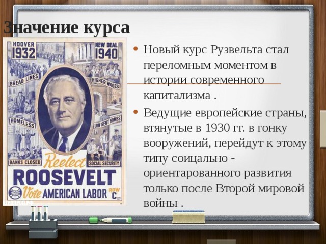 Значение курса Новый курс Рузвельта стал переломным моментом в истории современного капитализма . Ведущие европейские страны, втянутые в 1930 гг. в гонку вооружений, перейдут к этому типу соицально - ориентарованного развития только после Второй мировой войны . 