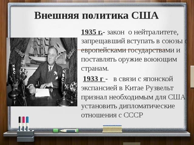 Внешняя политика США 1935 г. - закон о нейтралитете, запрещавший вступать в союзы с европейсками государствами и поставлять оружие воюющим странам.  1933 г - в связи с японской экспансией в Китае Рузвельт признал необходимым для США установить дипломатические отношения с СССР 