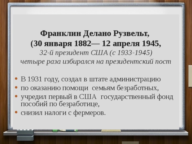 Франклин Делано Рузвельт, (30 января 1882— 12 апреля 1945, 32-й президент США (с 1933-1945) четыре раза избирался на президентский пост  В 1931 году, создал в штате администрацию по оказанию помощи семьям безработных, учредил первый в США государственный фонд пособий по безработице, снизил налоги с фермеров. 