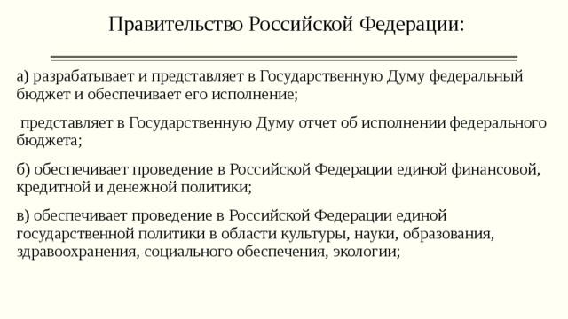 Правительство Российской Федерации:   а) разрабатывает и представляет в Государственную Думу федеральный бюджет и обеспечивает его исполнение;  представляет в Государственную Думу отчет об исполнении федерального бюджета; б) обеспечивает проведение в Российской Федерации единой финансовой, кредитной и денежной политики; в) обеспечивает проведение в Российской Федерации единой государственной политики в области культуры, науки, образования, здравоохранения, социального обеспечения, экологии;   