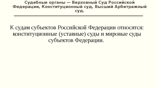 Судебные органы — Верховный Суд Российской Федерации, Конституционный суд, Высший Арбитражный суд.   К судам субъектов Российской Федерации относятся: конституционные (уставные) суды и мировые суды субъектов Федерации. 