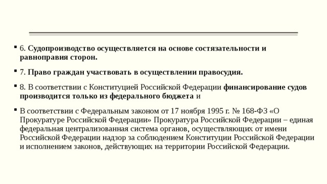 6. Судопроизводство осуществляется на основе состязательности и равноправия сторон.  7. Право граждан участвовать в осуществлении правосудия.  8. В соответствии с Конституцией Российской Федерации финансирование судов производится только из федерального бюджета и В соответствии с Федеральным законом от 17 ноября 1995 г. № 168-ФЗ «О Прокуратуре Российской Федерации» Прокуратура Российской Федерации – единая федеральная централизованная система органов, осуществляющих от имени Российской Федерации надзор за соблюдением Конституции Российской Федерации и исполнением законов, действующих на территории Российской Федерации. 