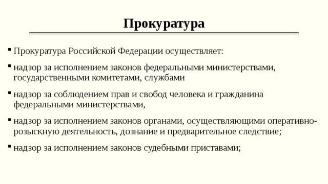 Прокуратура Прокуратура Российской Федерации осуществляет: надзор за исполнением законов федеральными министерствами, государственными комитетами, службами надзор за соблюдением прав и свобод человека и гражданина федеральными министерствами, надзор за исполнением законов органами, осуществляющими оперативно-розыскную деятельность, дознание и предварительное следствие; надзор за исполнением законов судебными приставами;  