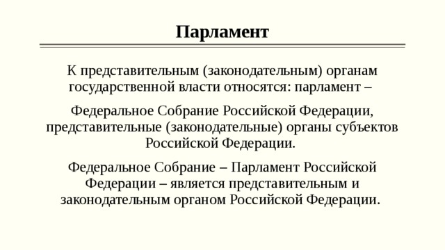 Парламент К представительным (законодательным) органам государственной власти относятся: парламент – Федеральное Собрание Российской Федерации, представительные (законодательные) органы субъектов Российской Федерации. Федеральное Собрание – Парламент Российской Федерации – является представительным и законодательным органом Российской Федерации. 