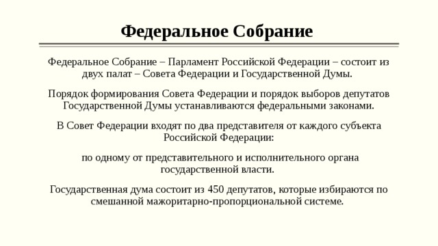 Федеральное Собрание Федеральное Собрание – Парламент Российской Федерации – состоит из двух палат – Совета Федерации и Государственной Думы. Порядок формирования Совета Федерации и порядок выборов депутатов Государственной Думы устанавливаются федеральными законами. В Совет Федерации входят по два представителя от каждого субъекта Российской Федерации:  по одному от представительного и исполнительного органа государственной власти. Государственная дума состоит из 450 депутатов, которые избираются по смешанной мажоритарно-пропорциональной системе. 