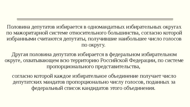 Половина депутатов избирается в одномандатных избирательных округах по мажоритарной системе относительного большинства, согласно которой избранными считаются депутаты, получившие наибольшее число голосов по округу. Другая половина депутатов избирается в федеральном избирательном округе, охватывающем всю территорию Российской Федерации, по системе пропорционального представительства, согласно которой каждое избирательное объединение получает число депутатских мандатов пропорционально числу голосов, поданных за федеральный список кандидатов этого объединения. 